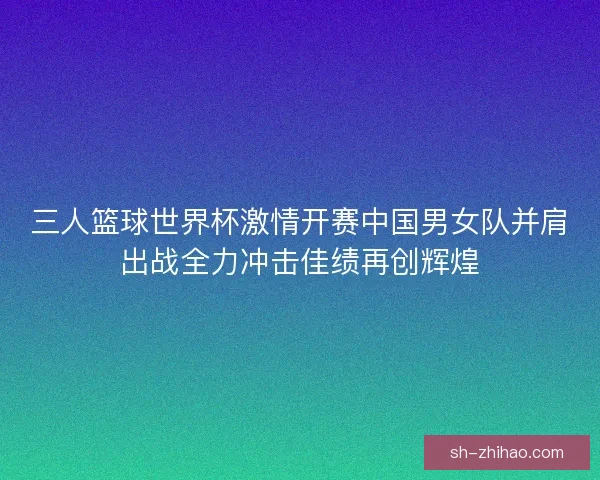 三人篮球世界杯激情开赛中国男女队并肩出战全力冲击佳绩再创辉煌