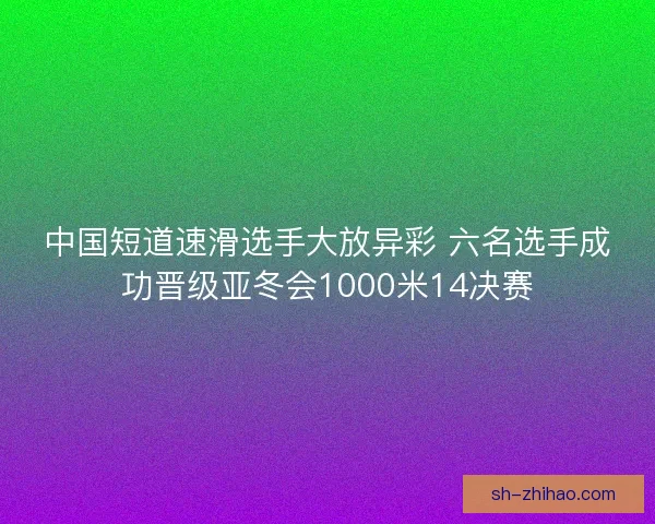 中国短道速滑选手大放异彩 六名选手成功晋级亚冬会1000米14决赛