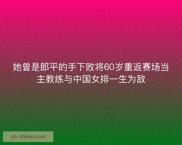 她曾是郎平的手下败将60岁重返赛场当主教练与中国女排一生为敌
