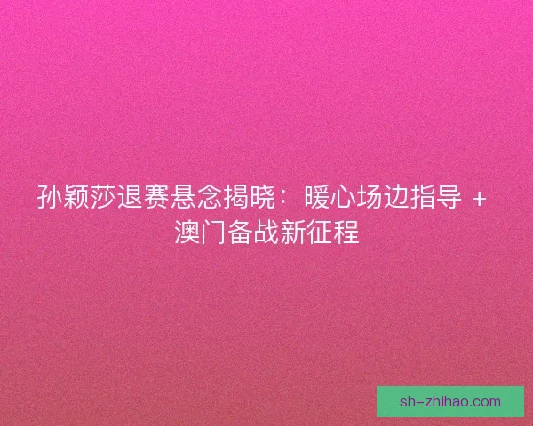 孙颖莎退赛悬念揭晓：暖心场边指导 + 澳门备战新征程