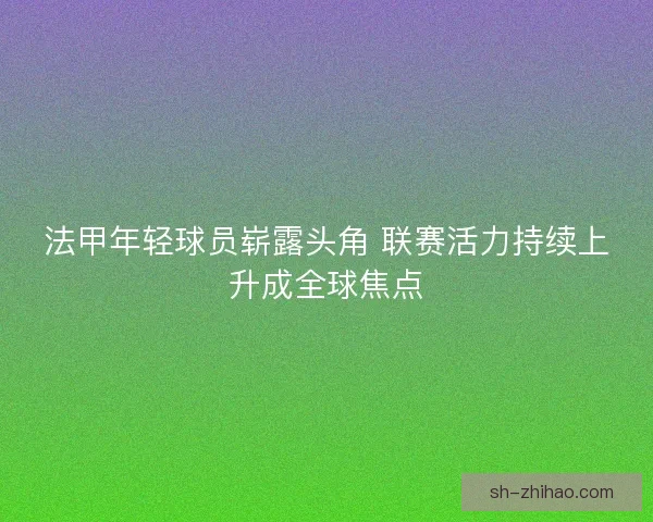 法甲年轻球员崭露头角 联赛活力持续上升成全球焦点