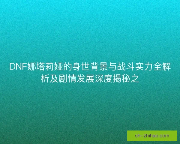 DNF娜塔莉娅的身世背景与战斗实力全解析及剧情发展深度揭秘之