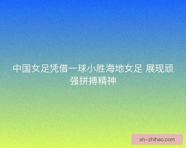 中国女足凭借一球小胜海地女足 展现顽强拼搏精神
