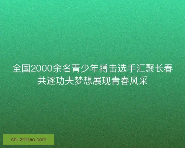 全国2000余名青少年搏击选手汇聚长春共逐功夫梦想展现青春风采