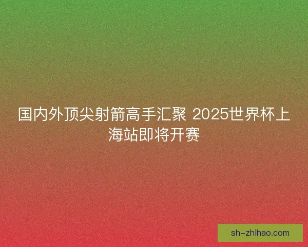 国内外顶尖射箭高手汇聚 2025世界杯上海站即将开赛