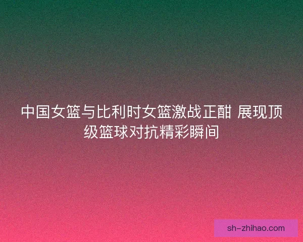 中国女篮与比利时女篮激战正酣 展现顶级篮球对抗精彩瞬间
